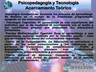 Psicopedagogía y TecnologíaAcercamiento TeóricoPsicología Conductista: Sustenta los procesos de Aprendizaje.  Se destaca en el campo de la enseñanza programada; apoyada en los ordenadores.
