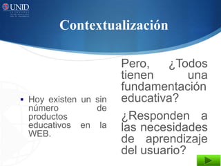 Contextualización

                        Pero,   ¿Todos
                        tienen       una
                        fundamentación
 Hoy existen un sin    educativa?
 número            de
 productos              ¿Responden a
 educativos   en   la   las necesidades
 WEB.
                        de aprendizaje
                        del usuario?
 