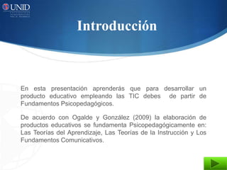Introducción



En esta presentación aprenderás que para desarrollar un
producto educativo empleando las TIC debes de partir de
Fundamentos Psicopedagógicos.

De acuerdo con Ogalde y González (2009) la elaboración de
productos educativos se fundamenta Psicopedagógicamente en:
Las Teorías del Aprendizaje, Las Teorías de la Instrucción y Los
Fundamentos Comunicativos.
 