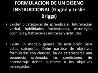 FORMULACION DE UN DISENO INSTRUCCIONAL (Gagné y Leslie Briggs) Existen 5 categorías de aprendizaje:  Información verbal, habilidades intelectuales, estrategias cognitivas, habilidades motrices y actitudes. Existe un modelo general de instrucción para estas categorías: Debe partirse de objetivos formulados con claridad, ha de establecerse una secuencia ordenada, las condiciones de aprendizaje deben ajustarse a los objetivos perseguidos.  