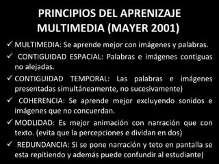 PRINCIPIOS DEL APRENIZAJE MULTIMEDIA (MAYER 2001)  MULTIMEDIA: Se aprende mejor con imágenes y palabras. CONTIGUIDAD ESPACIAL: Palabras e imágenes contiguas no alejadas. CONTIGUIDAD TEMPORAL: Las palabras e imágenes presentadas simultáneamente, no sucesivamente)  COHERENCIA: Se aprende mejor excluyendo sonidos e imágenes que no concuerdan. MODLIDAD: Es mejor animación con narración que con texto. (evita que la percepciones e dividan en dos) REDUNDANCIA: Si se pone narración y teto en pantalla se esta repitiendo y además puede confundir al estudiante ) 