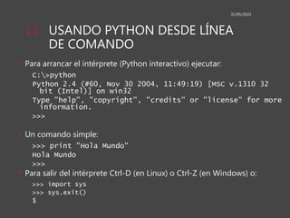 USANDO PYTHON DESDE LÍNEA
DE COMANDO
• Para arrancar el intérprete (Python interactivo) ejecutar:
C:>python
Python 2.4 (#60, Nov 30 2004, 11:49:19) [MSC v.1310 32
bit (Intel)] on win32
Type "help", "copyright", "credits" or "license" for more
information.
>>>
• Un comando simple:
>>> print "Hola Mundo"
Hola Mundo
>>>
• Para salir del intérprete Ctrl-D (en Linux) o Ctrl-Z (en Windows) o:
>>> import sys
>>> sys.exit()
$
31/05/2022
13
 