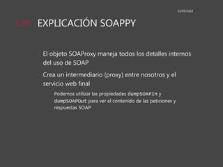 EXPLICACIÓN SOAPPY
• El objeto SOAProxy maneja todos los detalles internos
del uso de SOAP
• Crea un intermediario (proxy) entre nosotros y el
servicio web final
• Podemos utilizar las propiedades dumpSOAPIn y
dumpSOAPOut para ver el contenido de las peticiones y
respuestas SOAP
31/05/2022
139
 