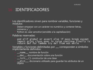 IDENTIFICADORES
• Los identificadores sirven para nombrar variables, funciones y
módulos
• Deben empezar con un carácter no numérico y contener letras,
números y '_'
• Python es case sensitive (sensible a la capitalización)
• Palabras reservadas:
• and elif global or assert else if pass break except
import print class exec in raise continue finally is
return def for lambda try del from not while
• Variables y funciones delimitadas por __ corresponden a símbolos
implícitamente definidos:
• __name__ nombre de función
• __doc__ documentación sobre una función
• __init__() constructor de una clase
• __dict__, diccionario utilizado para guardar los atributos de un
objeto
31/05/2022
16
 