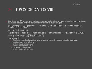 TIPOS DE DATOS VIII
• Diccionarios {} arrays asociativos o mapas, indexados por una clave, la cual puede ser
cualquier objeto Python, aunque normalmente es una tupla:
>>> mydict = {"altura" : "media", "habilidad" : "intermedia",
"salario" : 1000 }
>>> print mydict
{altura': 'media', 'habilidad': 'intermedia', 'salario': 1000}
>>> print mydict["habilidad"]
intermedia
• Puedes comprobar la existencia de una clave en un diccionario usando has_key:
if mydict.has_key('altura'):
print 'Nodo encontrado'
• Lo mismo se podría hacer:
if 'altura' in mydict:
print 'Nodo encontrado'
31/05/2022
24
 
