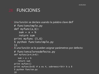 FUNCIONES
• Una función se declara usando la palabra clave def
# funcionsimple.py
def myfunc(a,b):
sum = a + b
return sum
print myfunc (5,6)
$ python funcionsimple.py
11
• A una función se le pueden asignar parámetros por defecto:
# funcionvaloresdefecto.py
def myfunc(a=4,b=6):
sum = a + b
return sum
print myfunc()
print myfunc(b=8) # a es 4, sobreescribir b a 8
$ python funcion.py
10
31/05/2022
28
 
