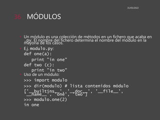MÓDULOS
• Un módulo es una colección de métodos en un fichero que acaba en
.py. El nombre del fichero determina el nombre del módulo en la
mayoría de los casos.
• E.j. modulo.py:
def one(a):
print "in one"
def two (c):
print "in two"
• Uso de un módulo:
>>> import modulo
>>> dir(modulo) # lista contenidos módulo
['__builtins__', '__doc__', '__file__',
'__name__', 'one', 'two']
>>> modulo.one(2)
in one
31/05/2022
36
 