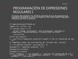 PROGRAMACIÓN DE EXPRESIONES
REGULARES I
• A través del módulo re, Python permite el uso de expresiones
regulares similares a como se hace en Perl (una razón más para
moverse de Perl a Python)
# regex/procesaUrlConRe.py
import re, urllib, sys
if len(sys.argv) <= 4:
print "Usage: procesaUrl <url-a-procesar> <palabra-a-
reemplazar> <nueva-palabra> <fichero-html-a-crear>"
sys.exit(0)
print sys.argv[1]
s = (urllib.urlopen(sys.argv[1])).read() # lee el contenido de una
url
# reemplaza todas las ocurrencias de "Artaza" por "artaza"
t = re.sub(sys.argv[2], sys.argv[3], s)
backupFile = open(sys.argv[4], "w")
backupFile.write(t)
backupFile.close()
print 'Fichero ' + sys.argv[4] + ' escrito con contenido de url: '
+ sys.argv[1] + ' al reemplazar palabra ' + sys.argv[2] + ' con
palabra ' + sys.argv[3]
31/05/2022
56
 