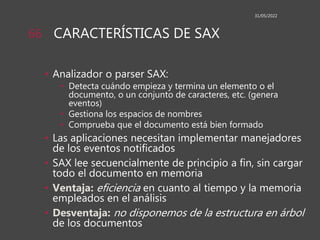 CARACTERÍSTICAS DE SAX
• Analizador o parser SAX:
• Detecta cuándo empieza y termina un elemento o el
documento, o un conjunto de caracteres, etc. (genera
eventos)
• Gestiona los espacios de nombres
• Comprueba que el documento está bien formado
• Las aplicaciones necesitan implementar manejadores
de los eventos notificados
• SAX lee secuencialmente de principio a fin, sin cargar
todo el documento en memoria
• Ventaja: eficiencia en cuanto al tiempo y la memoria
empleados en el análisis
• Desventaja: no disponemos de la estructura en árbol
de los documentos
31/05/2022
66
 