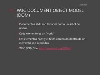 W3C DOCUMENT OBJECT MODEL
(DOM)
• Documentos XML son tratados como un árbol de
nodos
• Cada elemento es un “nodo”
• Los elementos hijos y el texto contenido dentro de un
elemento son subnodos
• W3C DOM Site: http://www.w3.org/DOM/
31/05/2022
71
 