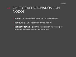 OBJETOS RELACIONADOS CON
NODOS
• Node – un nodo en el árbol de un documento
• NodeList – una lista de objetos nodos
• NamedNodeMap – permite interacción y acceso por
nombre a una colección de atributos
31/05/2022
74
 