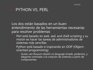 PYTHON VS. PERL
• Los dos están basados en un buen
entendimiento de las herramientas necesarias
para resolver problemas
• Perl está basado en awk, sed, and shell scripting y su
misión es hacer las tareas de administradores de
sistemas más sencillas
• Python está basado e inspirando en OOP (Object-
oriented programming)
• Guido van Rossum diseñó un lenguaje simple, poderoso, y
elegante orientado a la creación de sistemas a partir de
componentes
31/05/2022
8
 