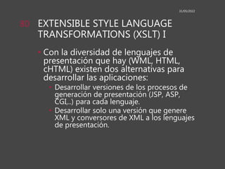 EXTENSIBLE STYLE LANGUAGE
TRANSFORMATIONS (XSLT) I
• Con la diversidad de lenguajes de
presentación que hay (WML, HTML,
cHTML) existen dos alternativas para
desarrollar las aplicaciones:
• Desarrollar versiones de los procesos de
generación de presentación (JSP, ASP,
CGI,..) para cada lenguaje.
• Desarrollar solo una versión que genere
XML y conversores de XML a los lenguajes
de presentación.
31/05/2022
80
 