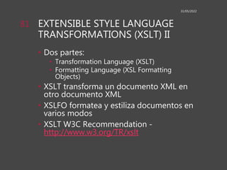 EXTENSIBLE STYLE LANGUAGE
TRANSFORMATIONS (XSLT) II
• Dos partes:
• Transformation Language (XSLT)
• Formatting Language (XSL Formatting
Objects)
• XSLT transforma un documento XML en
otro documento XML
• XSLFO formatea y estiliza documentos en
varios modos
• XSLT W3C Recommendation -
http://www.w3.org/TR/xslt
31/05/2022
81
 