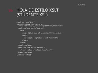HOJA DE ESTILO XSLT
(STUDENTS.XSL)
<?xml version="1.0"?>
<xsl:stylesheet version="1.0“
xmlns:xsl="http://www.w3.org/1999/XSL/Transform">
<xsl:template match="course">
<HTML>
<HEAD><TITLE>Name of students</TITLE></HEAD>
<BODY>
<xsl:apply-templates select="student"/>
</BODY>
</HTML>
</xsl:template>
<xsl:template match="student">
<P><xsl:value-of select="name"/></P>
</xsl:template>
</xsl:stylesheet>
31/05/2022
86
 