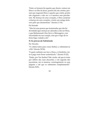 não há divindade a não ser Deus entrará no parai-
so.
2) A prova da certeza (yaqin)
No Alcorão:
“Somente são crentes, aqueles que creêm em Deus e
em Seu Mensageiro e não duvidam, e se sacrificam
pela causa de Deus com seus bens e suas vidas”. Es-
tes são os verdadeiros.” (Surata 49:15) Ou seja, Deus
fez do fato de não duvidar, uma condição para fé
n’Ele e em Seu Mensageiro; quem duvida daquilo
que Deus e Seu Mensageiro disseram não possue a
fé completa.
Na Sunnah num hadith autêntico Abu Hureira a-
firma que o Mensageiro de Deus disse: Ninguém
encontra Deus, com o testemunho que não há di-
vindade a não ser Ele e que sou Seu Mensageiro,
sem duvidar desta declaração, sem que (mereça) en-
trará no paraiso.
Em outro hadith, o Mensageiro de Deus disse a
Abu Hureira: Vá, e quem você encontrar atrás da-
quela parede testemunhando que não há divindade
(que mereça ser adorado) a não ser Deus, com con-
vicção no coração, anuncie boas-novas com o paraí-
so. Isto num longo hadith narrado por Muslim.

                         8
 
