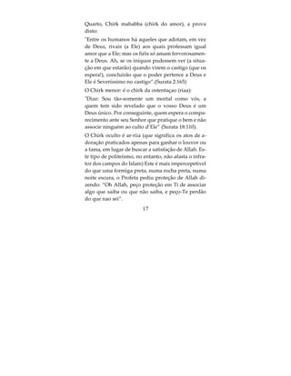 O Chirk e suas categorias
O Chirk se divide em três categorias: chirk maior,
chirk menor e chirk oculto.
O Chirk Maior anula todas as ações e Allah não
perdoa quem comete este tipo de Chirk, disse o Al-
tissimo: “E Allah não perdoa quem lhe atribuir par-
ceiros”.E disse ainda: Blasfemos aqueles que
dizem: Deus é o Messias, filho de Maria, ainda
quando o mesmo Messias disse: Ó israelitas adorai a
Deus, Que é meu Senhor e vosso. A quem atribuir
parceiro a Deus, ser-lhe-á vedada a entrada no Para-
íso e sua morada será o fogo infernal! Os iníquos
jamais terão socorredores. Por que não se voltam
para Deus e imploram o Seu perdão, uma vez que
Ele é Indulgente. (Surata 5:72).
Já te foi revelado, assim como aos teus antepassa-
dos: Se associar algo a Deus, certamente tornar-se-á
sem efeito a tua obra, e te contarás entre os desven-
turados”.(Surata 39:65)
 Tal é a orientação de Deus, pela qual orienta quem
Lhe apraz, dentre os Seus servos. Porém, se tives-
sem atribuído parceiros a Ele, tornar-se-ia sem efei-
to tudo o que tivessem feito”(Surata 6:88).



                         15
 
