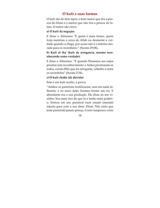 Nos disporemos a aquilatar as suas ações, e as re-
duziremos a moléculas de pó dispersas” (Surata
25:23)
O Chirk Maior e suas quatro formas:
Primeiro, o Chirk do Du'a, e Allah disse:
Quando embarcam nos navios, invocam Deus sin-
ceramente; porém, quando, a salvo, chegam à terra,
eis que (Lhe) atribuem parceiros. (Surata 29:65)
Segundo, o Chirk niaat ul qasd (chirk da intenção):
Quanto àqueles que preferem a vida terrena e seus
encantos, far-lhes-emos desfrutar de suas obras, du-
rante ela, e sem diminuição”.(Surata 11:15)
Terceiro, o Chirk Taa’ah (chirk da obediencia):
Tomaram por senhores seus rabinos e seus monges
em vez de Deus, assim como fizeram com o Messi-
as, filho de Maria, quando não lhes foi ordenado
adorar senão a um só Deus. Não há mais divindade
além d’Ele! Glorificado seja pelos parceiros que Lhe
atribuem! (Surata 9:31).
Isto é obedecer os sabios e os governantes no peca-
do, como disse o Profeta a Adii al Hatem, quando
foi perguntado por que eles adoravam os seus sabi-
os, respondeu, não o adoramos. Entao disse o Pro-
feta: a adoração deles é obedecê-los.

                         16
 