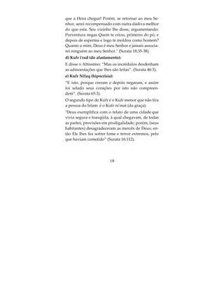 Quarto, Chirk mahabba (chirk do amor), a prova
disto:
Entre os humanos há aqueles que adotam, em vez
de Deus, rivais (a Ele) aos quais professam igual
amor que a Ele; mas os fiéis só amam fervorosamen-
te a Deus. Ah, se os iníquos pudessem ver (a situa-
ção em que estarão) quando virem o castigo (que os
espera!), concluirão que o poder pertence a Deus e
Ele é Severíssimo no castigo”.(Surata 2:165)
O Chirk menor: é o chirk da ostentaçao (riaa):
Dize: Sou tão-somente um mortal como vós, a
quem tem sido revelado que o vosso Deus é um
Deus único. Por conseguinte, quem espera o compa-
recimento ante seu Senhor que pratique o bem e não
associe ninguém ao culto d’Ele” (Surata 18:110).
O Chirk oculto é ar-riia (que significa os atos de a-
doração praticados apenas para ganhar o louvor ou
a fama, em lugar de buscar a satisfação de Allah. Es-
te tipo de politeísmo, no entanto, não afasta o infra-
tor dos campos do Islam) Este é mais impercepetivel
do que uma formiga preta, numa rocha preta, numa
noite escura, o Profeta pediu proteção de Allah di-
zendo: “Oh Allah, peço proteção em Ti de associar
algo que saiba ou que não saiba, e peço-Te perdão
do que nao sei”.
                         17
 
