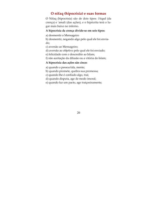 O kufr e suas formas
O kufr são de dois tipos: o kufr maior que tira a pes-
soa do Islam e o menor que não tira a pessoa do Is-
lam. O maior são cinco:
a) O kufr da negação:
E disse o Altissimo E quem é mais tirano, quem
forja mentiras a cerca de Allah ou desmente a ver-
dade quando a chega, por acaso não é o inferno mo-
rada para os incredulos.” (Surata 29:68)..
b) Kufr al iba' (kufr da arrogancia, mesmo reco-
nhecendo como verdade):
E disse o Altissimo: “E quando Dissemos aos anjos
prostrai (em reconhecimento a Adão) prostraram-se
todos, exceto Iblis que foi arrogante, soberbo e entre
os incredulos”.(Surata 2:34)..
c) O kufr chakk (da dúvida):
Este é um kufr oculto, a prova:
“Ambos os parreirais frutificaram, sem em nada fa-
lharem, e no meio deles fizemos brotar um rio. E
abundante era a sua produção. Ele disse ao seu vi-
zinho: Sou mais rico do que tu e tenho mais poderi-
o. Entrou em seu parreiral num estado (mental)
injusto para com a sua alma. Disse: Não creio que
(este parreiral) jamais pereça, Como tampouco creio
                         18
 