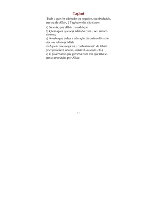 que a Hora chegue! Porém, se retornar ao meu Se-
nhor, serei recompensado com outra dádiva melhor
do que esta. Seu vizinho lhe disse, argumentando:
Porventura negas Quem te criou, primeiro do pó, e
depois de esperma e logo te moldou como homem?
Quanto a mim, Deus é meu Senhor e jamais associa-
rei ninguém ao meu Senhor. (Surata 18:35-38).
d) Kufr i'rad (do afastamento):
E disse o Altissimo: “Mas os incrédulos desdenham
as admoestações que lhes são feitas”. (Surata 46:3).
e) Kufr Nifaq (hipocrisia):
“E isto, porque creram e depois negaram, e assim
foi selado seus corações por isto não compreen-
dem”. (Surata 65:3).
O segundo tipo de Kufr é o Kufr menor que não tira
a pessoa do Islam: é o Kufr ni'mat (da graça):
Deus exemplifica com o relato de uma cidade que
vivia segura e tranqüila, à qual chegavam, de todas
as partes, provisões em prodigalidade; porém, (seus
habitantes) desagradeceram as mercês de Deus; en-
tão Ele lhes fez sofrer fome e terror extremos, pelo
que haviam cometido” (Surata 16:112).




                         19
 