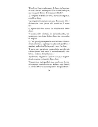 Os anulantes do Islam
1) Chirk (associar algo a Deus em sua adoração).
Deus diz: Deus jamais perdoará a quem Lhe atribu-
ir parceiros; porém, fora disso, perdoa a quem Lhe
apraz. Quem atribuir parceiros a Deus cometerá um
pecado ignominioso”.(Surata 4:48):
A quem atribuir parceiro a Deus, ser-lhe-á vedada
a entrada no Paraíso e sua morada será o fogo in-
fernal! Os iníquos jamais terão socorredores. (Sura-
ta 5:72).
2) Estabelecer intermediários entre uma pessoa e
Deus, suplicando a eles, confiando neles e pedindo
a intercessão deles.
Aqueles que invocam, anseiam por um meio que os
aproxime do seu Senhor e esperam a Sua misericór-
dia e teme o Seu castigo, porque o castigo do teu
Senhor é temível! (Surata 17:57).
3) Não acreditar que os politeístas são descrentes,
ou duvidar da descrença deles, ou pensar que a
crença e o que eles praticam é válido;
4) Crer que o caminho, as sentenças e as leis do Pro-
feta Muhammad sejam menos completos que ou-
tros.


                         22
 