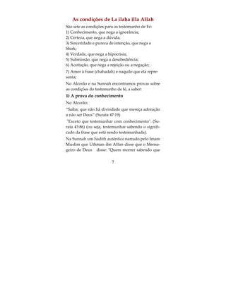 Em Nome de Allah, O Clemente, O Misericordioso


Saiba que os três fundamentos que todo muçulma-
no e muçulmana deve saber são: conhecer seu Se-
nhor, sua Religião e Seu Profeta (que a paz de Allah
esteja sobre ele).
Se for perguntado quem é teu Senhor, diga: meu
Senhor é Allah, que me Criou e a todas as criaturas,
é a Ele que adoro e não há Senhor que mereça ado-
ração a não ser Ele.
E se for perguntado qual é a tua religião, diga: mi-
nha religião é o Islam, que é a submissão total a Al-
lah adorando somente a Ele, obdecendo às Suas
ordens e negando o chirk (associar algo a Ele) e seu
povo.
E se for perguntado quem é o teu profeta, diga: é
Muhammad, filho de Abdullah ibn Abdu Mutallib
ibn Hachem, da tribo Qoraich, dos árabes, os quais
são descendentes de Ismael, filho de Ibrahim (que a
paz esteja sobre eles).




                         5
 
