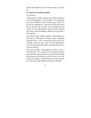 Os principios da Religião
Primeiro: adorar somente a Allah e não atribuir par-
ceiros na sua adoração, defendendo e apoiando o
tauhid (monoteísmo) e os monoteistas, negando o
chirk e seus meios, além de advertir sobre seu peri-
go e gravidade;
Segundo: não adorar a Allah, a não ser da forma
que o Último dos Mensageiros ensinou a qual está
contida na Sunnah Autêntica. A crença no Mensa-
geiro tem seus pilares, a saber: tasdiq (crer em tudo
que ele nos informou), ijtinab (se afastar de tudo
que ele proibiu), ta'ah (obedecer tudo que ele nos
ordenou) e mutaba'ah (não adorar a Deus exceto na
forma em que ele ensinou).




                         6
 