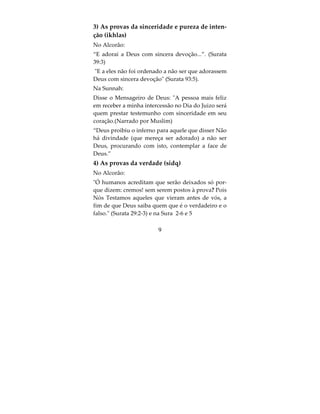 As condições de La ilaha illa Allah
São sete as condições para os testemunho de Fé:
1) Conhecimento, que nega a ignorância;
2) Certeza, que nega a dúvida;
3) Sinceridade e pureza de intenção, que nega o
Shirk;
4) Verdade, que nega a hipocrisia;
5) Submissão, que nega a desobediência;
6) Aceitação, que nega a rejeição ou a negação;
7) Amor à frase (chahadah) e naquilo que ela repre-
senta;
No Alcorão e na Sunnah encontramos provas sobre
as condições do testemunho de fé, a saber:
1) A prova do conhecimento
No Alcorão:
“Saiba, que não há divindade que mereça adoração
a não ser Deus”.(Surata 47:19)
 Exceto que testemunhar com conhecimento. (Su-
rata 43:86) (ou seja, testemunhar sabendo o signifi-
cado da frase que está sendo testemunhada).
Na Sunnah um hadith autêntico narrado pelo Imam
Muslim que Uthman ibn Affan disse que o Mensa-
geiro de Deus disse: Quem morrer sabendo que


                         7
 
