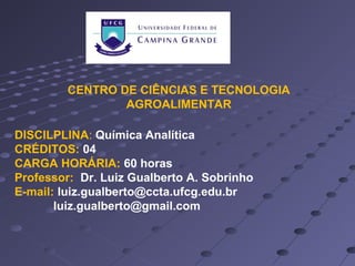 CENTRO DE CIÊNCIAS E TECNOLOGIA
AGROALIMENTAR
DISCILPLINA: Química Analítica
CRÉDITOS: 04
CARGA HORÁRIA: 60 horas
Professor: Dr. Luiz Gualberto A. Sobrinho
E-mail: luiz.gualberto@ccta.ufcg.edu.br
luiz.gualberto@gmail.com
 