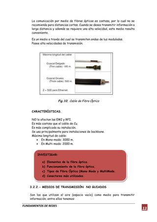FUNDAMENTOS DE REDES
13
La comunicación por medio de fibras ópticas es costosa, por lo cual no se
recomienda para distancias cortas. Cuando se desea transmitir información a
larga distancia y además se requiere una alta velocidad, este medio resulta
conveniente.
Es un medio a través del cual se transmiten ondas de luz moduladas.
Posee alta velocidades de transmisión.
Fig.10. Cable de Fibra Óptica
CARACTERÍSTICAS.
NO lo afectan las EMI y RFI.
Es más costoso que el cable de Cu.
Es más complicada su instalación.
Se usa principalmente para instalaciones de backbone.
Máxima longitud de cable:
 En Mono-modo: 3000 m.
 En Multi-modo: 2000 m.
3.2.2.- MEDIOS DE TRANSMISIÓN NO GUIADOS
Son los que utilizan el aire (espacio vacío) como medio para transmitir
información; entre ellos tenemos:
INVESTIGAR:
a) Elementos de la fibra óptica.
b) Funcionamiento de la fibra óptica.
c) Tipos de Fibra Óptica (Mono Modo y MultiModo.
d) Conectores más utilizados.
 