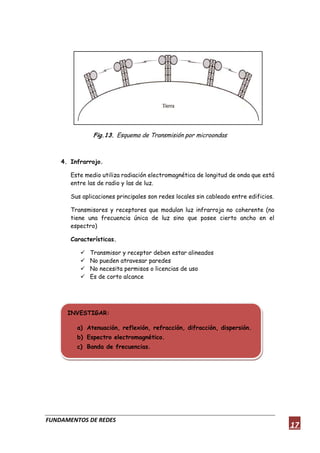 FUNDAMENTOS DE REDES
17
Fig.13. Esquema de Transmisión por microondas
4. Infrarrojo.
Este medio utiliza radiación electromagnética de longitud de onda que está
entre las de radio y las de luz.
Sus aplicaciones principales son redes locales sin cableado entre edificios.
Transmisores y receptores que modulan luz infrarroja no coherente (no
tiene una frecuencia única de luz sino que posee cierto ancho en el
espectro)
Características.
 Transmisor y receptor deben estar alineados
 No pueden atravesar paredes
 No necesita permisos o licencias de uso
 Es de corto alcance
INVESTIGAR:
a) Atenuación, reflexión, refracción, difracción, dispersión.
b) Espectro electromagnético.
c) Banda de frecuencias.
 