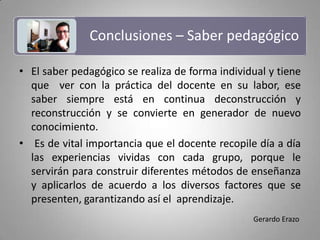 Conclusiones – Saber pedagógico El saber pedagógico se realiza de forma individual y tiene que  ver con la práctica del docente en su labor, ese saber siempre está en continua deconstrucción y reconstrucción y se convierte en generador de nuevo conocimiento. Es de vital importancia que el docente recopile día a día las experiencias vividas con cada grupo, porque le servirán para construir diferentes métodos de enseñanza y aplicarlos de acuerdo a los diversos factores que se presenten, garantizando así el  aprendizaje.Gerardo Erazo