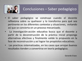 Conclusiones – Saber pedagógico El saber pedagógico se construye cuando el docente reflexiona sobre su quehacer y lo transforma para qué sea pertinente en los diferentes contextos y situaciones,  evitando así que se convierta en un proceso mecanizado. La investigación-acción educativa busca que el docente a partir de la deconstrucción de la práctica inicial proponga alternativas efectivas y finalmente valide lo propuesto en la fase de reconstrucción y así lograr los propósitos educativos. Las practicas sistematizadas, en los casos que arrojan buenos resultados tienden a convertirse en teoría pedagógica.Gerardo Erazo