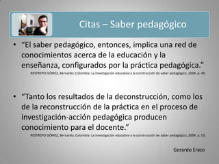 Citas – Saber pedagógico Gerardo Erazo“El saber pedagógico, entonces, implica una red de conocimientos acerca de la educación y la enseñanza, configurados por la práctica pedagógica.”RESTREPO GÓMEZ, Bernardo; Colombia: La investigación educativa y la construcción de saber pedagógico, 2004. p. 49. “Tanto los resultados de la deconstrucción, como los de la reconstrucción de la práctica en el proceso de investigación-acción pedagógica producen conocimiento para el docente.”RESTREPO GÓMEZ, Bernardo; Colombia: La investigación educativa y la construcción de saber pedagógico, 2004. p. 53.