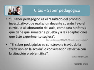 Citas – Saber pedagógico Gerardo Erazo“El saber pedagógico es el resultado del proceso investigativo que realiza un docente cuando lleva el currículo al laboratorio del aula, como una hipótesis que tiene que someter a prueba y a las adaptaciones que éste experimento sugiera”.(Lawrence Stenhouse, 1998, p48). “el maestro como investigador”. “El saber pedagógico se construye a través de la “reflexión en la acción” o conversación reflexiva con la situación problemática”.(Schon, 1983-1987, p49).