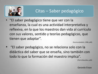 Citas – Saber pedagógico Gerardo Erazo“El saber pedagógico tiene que ver con la enseñanza, la cual es una actividad interpretativa y reflexiva, en la que los maestros dan vida al currículo con sus valores, sentido y teorías pedagógicas, que tienen que adaptar”.(Gunmundsdottir, 1998, p49) “El saber pedagógico, no se relaciona solo con la didáctica del saber que se enseña, sino también con todo lo que la formación del maestro implica”.(Pierre Bourdieu, p49)