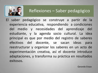 Reflexiones – Saber pedagógico Gerardo ErazoEl saber pedagógico se construye a partir de la experiencia educativa,  respondiendo  a condiciones del medio y necesidades del aprendizaje del estudiante, y la agenda socio cultural. La idea principal es que por medio del registro de saberes efectivos del docente, se sacan ideas para reestructurar y organizar los saberes en un acto de experimentación creativa, así el docente introduce adaptaciones, y transforma su práctica en resultados exitosos.