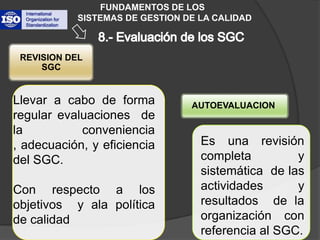 FUNDAMENTOS DE LOS           SISTEMAS DE GESTION DE LA CALIDADREVISION DEL SGCAUTOEVALUACIONLlevar a cabo de forma regular evaluaciones  de la conveniencia , adecuación, y eficiencia del SGC.Con respecto a los objetivos  y ala política de calidad8.- Evaluación de los SGC Es una revisión completa y sistemática  de las actividades y resultados  de la organización con referencia al SGC.