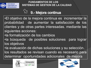 FUNDAMENTOS DE LOS           SISTEMAS DE GESTION DE LA CALIDAD9.- Mejora continua El objetivo de la mejora continua es  incrementar la probabilidad  de aumentar la satisfacción de los clientes y de otras partes interesadas. mediante las siguientes acciones: