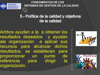 FUNDAMENTOS DE LOS           SISTEMAS DE GESTION DE LA CALIDAD5.- Política de la calidad y objetivos de la calidad Ambos ayudan a la  a obtener los resultados deseados  y ayudan ala organización  a aplicar sus recursos para alcanzar dichos resultados. se establecen para proporcionar un punto de referencia para dirigir la organización.