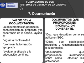 La documentación permite la comunicación del propósito  y la coherencia de la acción.. ayuda  a:*lograr la conformidad*promover la formación apropiada*evaluar la eficacia y la adecuación continua. FUNDAMENTOS DE LOS           SISTEMAS DE GESTION DE LA CALIDAD*DOCUMENTOS QUE PROPORCIONEN INFORMACION COHERENTE.*Doc. que describan como se aplica un SGC.*Docs. que establescanrequisitos y recomendaciones  o sugerencias.*documentos que proporcionen información sobre como  efectuar las actividades.VALOR DE LA DOCUMENTACION7.-Documentación