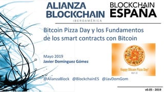 Bitcoin Pizza Day y los Fundamentos
de los smart contracts con Bitcoin
Mayo 2019
Javier Domínguez Gómez
@AlianzaBlock @BlockchainES @JavDomGom
v0.05 - 2019
 