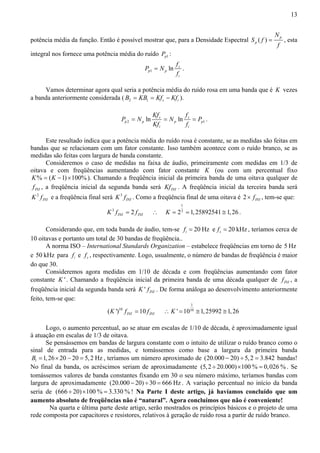 13 
potência média da função. Então é possível mostrar que, para a Densidade Espectral ( ) p 
p 
N 
S f 
= , esta 
f 
integral nos fornece uma potência média do ruído p1 P : 
= . 
1 ln s 
p p 
i 
f 
P N 
f 
Vamos determinar agora qual seria a potência média do ruído rosa em uma banda que é K vezes 
a banda anteriormente considerada ( 2 1 s i B = KB = Kf − Kf ). 
Kf f 
P N N P 
= = = . 
2 1 ln s ln s 
p p p p 
Kf f 
i i 
Este resultado indica que a potência média do ruído rosa é constante, se as medidas são feitas em 
bandas que se relacionam com um fator constante. Isso também acontece com o ruído branco, se as 
medidas são feitas com largura de banda constante. 
Consideremos o caso de medidas na faixa de áudio, primeiramente com medidas em 1/3 de 
oitava e com freqüências aumentando com fator constante K (ou com um percentual fixo 
K% = (K −1)×100%). Chamando a freqüência inicial da primeira banda de uma oitava qualquer de 
INI f , a freqüência inicial da segunda banda será INI Kf . A freqüência inicial da terceira banda será 
2 
INI K f e a freqüência final será 3 
INI K f . Como a freqüência final de uma oitava é 2 INI × f , tem-se que: 
3 2 INI INI K f = f ∴ 
1 
K = 23 = 1,25892541 ≅ 1,26 . 
Considerando que, em toda banda de áudio, tem-se 20 Hz i f = e 20kHz s f = , teríamos cerca de 
10 oitavas e portanto um total de 30 bandas de freqüência.. 
A norma ISO – International Standards Organization – estabelece freqüências em torno de 5 Hz 
e 50 kHz para i f e s f , respectivamente. Logo, usualmente, o número de bandas de freqüência é maior 
do que 30. 
Consideremos agora medidas em 1/10 de década e com freqüências aumentando com fator 
constante K ' . Chamando a freqüência inicial da primeira banda de uma década qualquer de INI f , a 
freqüência inicial da segunda banda será ' INI K f . De forma análoga ao desenvolvimento anteriormente 
feito, tem-se que: 
( ')10 10 INI INI K f = f ∴ 
1 
K ' =1010 ≅ 1, 25992 ≅ 1, 26 
Logo, o aumento percentual, ao se atuar em escalas de 1/10 de década, é aproximadamente igual 
à atuação em escalas de 1/3 de oitava. 
Se pensássemos em bandas de largura constante com o intuito de utilizar o ruído branco como o 
sinal de entrada para as medidas, e tomássemos como base a largura da primeira banda 
1 B =1, 26× 20 − 20 = 5, 2 Hz , teríamos um número aproximado de (20.000 − 20) ÷ 5,2 = 3.842 bandas! 
No final da banda, os acréscimos seriam de aproximadamente (5,2 ÷ 20.000)×100% = 0,026%. Se 
tomássemos valores de banda constantes fixando em 30 o seu número máximo, teríamos bandas com 
largura de aproximadamente (20.000 − 20) ÷30 = 666 Hz . A variação percentual no início da banda 
seria de (666 ÷ 20)×100% = 3.330%! Na Parte I deste artigo, já havíamos concluído que um 
aumento absoluto de freqüências não é “natural”. Agora concluímos que não é conveniente! 
Na quarta e última parte deste artigo, serão mostrados os princípios básicos e o projeto de uma 
rede composta por capacitores e resistores, relativos à geração de ruído rosa a partir de ruído branco. 
 