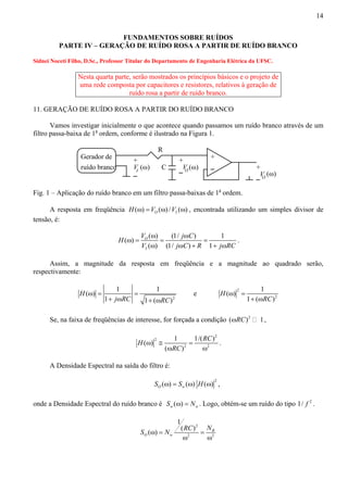 14 
FUNDAMENTOS SOBRE RUÍDOS 
PARTE IV – GERAÇÃO DE RUÍDO ROSA A PARTIR DE RUÍDO BRANCO 
Sidnei Noceti Filho, D.Sc., Professor Titular do Departamento de Engenharia Elétrica da UFSC. 
Nesta quarta parte, serão mostrados os princípios básicos e o projeto de 
uma rede composta por capacitores e resistores, relativos à geração de 
ruído rosa a partir de ruído branco. 
11. GERAÇÃO DE RUÍDO ROSA A PARTIR DO RUÍDO BRANCO 
Vamos investigar inicialmente o que acontece quando passamos um ruído branco através de um 
filtro passa-baixa de 1a ordem, conforme é ilustrado na Figura 1. 
Gerador de 
ruído branco 
R 
C 
+ 
(ω) 
+V 
I 
+ 
VO + 
VO (ω) 
(ω) 
Fig. 1 – Aplicação do ruído branco em um filtro passa-baixas de 1a ordem. 
A resposta em freqüência H(ω) =VO (ω) /VI (ω) , encontrada utilizando um simples divisor de 
tensão, é: 
H V j C 
ω ω 
( ω ) = ( ) = (1/ ) = 
1 
( ) (1/ ) 1 
O 
I 
V ω j ω C + R + j ω 
RC 
. 
Assim, a magnitude da resposta em freqüência e a magnitude ao quadrado serão, 
respectivamente: 
2 
( ω ) = 1 = 
1 
1 1 ( ) 
H 
j RC RC 
+ ω + ω 
e 2 
2 
( ) 1 
1 ( ) 
H 
RC 
ω = 
+ ω 
Se, na faixa de freqüências de interesse, for forçada a condição (ωRC)2  1, 
2 
H RC 
( ω ) 2 
≅ 1 = 
1/( ) 
2 2 
RC 
( ) 
ω ω 
. 
A Densidade Espectral na saída do filtro é: 
2 ( ) ( ) ( ) O w S ω = S ω H ω , 
onde a Densidade Espectral do ruído branco é ( ) w w S ω = N . Logo, obtém-se um ruído do tipo 1/ f 2 . 
S ω = N RC 2 
= N 
2 2 
1 
( ) ( ) B 
O w 
ω ω 
 
