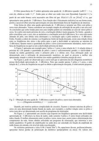 15 
O filtro passa-baixa de 1a ordem apresenta uma queda de –6 dB/oitava quando (ωRC)2  1 e, 
com ele, obtém-se ruído 1/ f 2 . Então para se obter um ruído rosa com Densidade Espectral 1/ f a 
partir de um ruído branco seria necessário um filtro tal que H(ω) ≅ 1/ ω ou 2 H(ω) ≅ 1/ω, que 
apresentaria uma queda de –3 dB/oitava. Essa função não é fisicamente realizável na sua forma exata, 
porém, é possível obter uma boa aproximação em uma determinada faixa de freqüências de interesse. 
Uma forma de obter uma queda aproximada de –3 dB/oitava é projetar um filtro com pólos e 
zeros reais alternados. Vamos considerar um exemplo simples de utilização de um pólo e um zero real. 
As conclusões que serão tiradas para esse caso simples podem ser estendidas ao caso de vários pólos e 
zeros. Se o pólo está muito próximo do zero, a inclinação obtida é muito pequena. No limite , quando o 
pólo coincidisse com o zero, eles se anulariam e a inclinação seria de 0 dB/oitava. Se o zero está muito 
afastado do pólo, este último seria dominante e a inclinação após o pólo tenderia a –6 dB/oitava. 
Então, fixando a ordem do sistema e as freqüências limite da banda desejada, existe uma relação ótima 
entre as freqüências dos zeros e dos pólos para a qual a declividade se aproxima ao máximo de 
-3 dB/oitava. Quanto maior a quantidade de pólos e zeros (convenientemente afastados), maior será a 
faixa de freqüências na qual se tem a declividade próxima da ideal. 
A Figura 2 apresenta um exemplo para 3 pólos e 3 zeros e uma relação de 2. A relação ótima é 
próxima de 1,56 quando a quantidade de pólos e zeros é suficientemente grande e a declividade é 
tomada na média geométrica entre o primeiro pólo e o último zero. Essa afirmação pode ser 
demonstrada com a utilização de processamento numérico, no qual se procura a melhor reta 
aproximada, usando o critério do mínimo erro médio quadrático (mínima energia do erro). 
Na Figura 2, pode ser observado que a curva real que se aproxima da reta (diagrama assintótico) 
possui declividade aproximada de –3 dB/oitava. Note que usando apenas 3 pólos e 3 zeros, e uma 
relação de 2, a faixa de freqüências na qual se obtém a aproximação desejada, é relativamente pequena. 
-6 dB/o 
-6 dB/o 
-3dB/o 
-6 dB/o 
dB 
40 
37 
34 
31 
28 
25 
22 
2 p 
p1 
3 
p 
z1 
z2 
z3 
≈ 
10 20 40 100 f(Hz) 1000 
Fig. 2 – Obtenção de uma queda de –3 dB/oitava a partir de pólos e zeros reais alternados. 
(-------) Diagrama assintótico; ( ______ ) curva real. 
Quando, por motivos práticos (simplicidade do circuito), fixamos o número máximo de pólos e 
zeros em uma determinada banda (banda de áudio, por exemplo), a melhor relação entre os pólos e 
zeros reais deve ser determinada com auxílio de programas de otimização. 
Na Figura 3, é apresentado um circuito cuja resposta em freqüência apresenta uma declividade 
aproximada de –3 dB/oitava na faixa de áudio, onde somente 4 pólos e 4 zeros foram utilizados em 
toda a banda. O melhor afastamento entre os pólos e zeros, nesse caso, assim como a determinação dos 
componentes da rede, foram obtidos utilizando um programa de otimização, que minimiza o erro 
médio quadrático. O ganho do amplificador na saída deve ser calculado em função da amplitude do 
ruído branco de entrada e do nível de ruído rosa desejado. 
Os resistores pertencem a série E-96 (“metal film”). Os capacitores devem, preferencialmente, 
apresentar baixas perdas de polarização do dielétrico (polipropileno ou mica). Os valores dos 
 