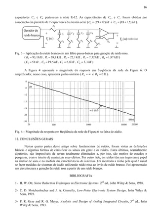 16 
capacitores 3 C e 4 C pertencem a série E-12. As capacitâncias de 1 C , e 2 C foram obtidas por 
associação em paralelo de 2 capacitores da mesma série (C1 = (39 +12) nF e 2 C = (18 +1,5) nF). 
C1 
(ω) (ω) 
R1 
C 2 
C3 
R2 R3 
Gerador de 
ruído branco + 
VI 
RI 
+ 
+ 
VO (ruído rosa) 
RA 
RB 
C4 
R4 
Fig. 3 – Aplicação do ruído branco em um filtro passa-baixas para geração de ruído rosa. 
( 93,1 k I R = Ω, 1 R = 69,8 kΩ, 2 R = 22,1 kΩ, 3 R = 7,32 kΩ, 4 R =1,87 kΩ ) 
( 1 C = 51 nF , 2 C =19,5 nF , 3 C = 6,8 nF, 4 C = 3,3 nF) 
A Figura 4 apresenta a magnitude da resposta em freqüência da rede da Figura 6. O 
amplificador, nesse caso, apresenta ganho unitário ( A R = ∞ e 0 B R = Ω ). 
0 
-6 
-12 
-15 
-18 
-24 
-30 
f(Hz) 
dB 
≈-3 dB/o 
20 100 1000 10000 20000 
Fig. 4 – Magnitude da resposta em freqüência da rede da Figura 6 na faixa de aúdio. 
12. CONCLUSÕES GERAIS 
Nestas quatro partes deste artigo sobre fundamentos de ruídos, foram vistas as definições 
básicas e algumas formas de classificar os sinais em geral e os ruídos. Estes últimos, normalmente 
aleatórios, são impossíveis de serem totalmente eliminados e, por isto, são motivo de estudos e 
pesquisas, com o intuito de minimizar seus efeitos. Por outro lado, os ruídos têm um importante papel 
na síntese de sons e na medida das características de sistemas. Foi mostrada a razão pela qual é usual 
se fazer medidas de sistemas de áudio utilizando ruído rosa ao invés de ruído branco. Foi apresentado 
um circuito para a geração de ruído rosa a partir de um ruído branco. 
BIBLIOGRAFIA 
1- H. W. Ott, Noise Reduction Techniques in Electronic Systems, 2nd ed., John Wiley  Sons, 1988. 
2- C. D. Motchenbacher and J. A. Connelly, Low-Noise Electronic System Design, John Wiley  
Sons, 1993. 
3- P. R. Gray and R. G. Meyer, Analysis and Design of Analog Integrated Circuits, 3rd ed., John 
Wiley  Sons, 1993. 
 