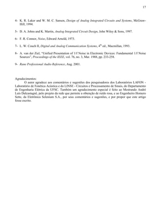 17 
4- K. R. Laker and W. M. C. Sansen, Design of Analog Integrated Circuits and Systems, McGraw- 
Hill, 1994. 
5- D. A. Johns and K. Martin, Analog Integrated Circuit Design, John Wiley  Sons, 1997. 
6- F. R. Connor, Noise, Edward Arnold, 1973. 
7- L. W. Couch II, Digital and Analog Communication Systems, 4th ed., Macmillan, 1993. 
8- A. van der Ziel, “Unified Presentation of 1/f Noise in Electronic Devices: Fundamental 1/f Noise 
Sources”, Proceedings of the IEEE, vol. 76, no. 3, Mar. 1988, pp. 233-258. 
9- Rane Professional Audio Reference, Aug. 2001. 
Agradecimentos: 
O autor agradece aos comentários e sugestões dos pesquisadores dos Laboratórios LAFON - 
Laboratório de Fonética Acústica e do LINSE - Circuitos e Processamento de Sinais, do Departamento 
de Engenharia Elétrica da UFSC. Também um agradecimento especial é feito ao Mestrando André 
Luís Dalcastagnê, pelo projeto da rede que permite a obtenção de ruído rosa, e ao Engenheiro Homero 
Sette, da Eletrônica Selenium S.A., por seus comentários e sugestões, e por propor que este artigo 
fosse escrito. 
