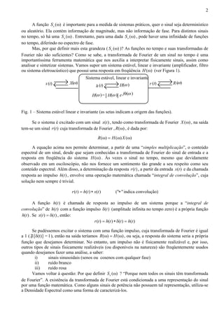 2 
A função ( ) x S ω é importante para a medida de sistemas práticos, quer o sinal seja determinístico 
ou aleatório. Ela contém informação de magnitude, mas não informação de fase. Para distintos sinais 
no tempo, só há uma ( ) x S ω . Entretanto, para uma dada ( ) x S ω , pode haver uma infinidade de funções 
no tempo, diferindo no espectro de fase. 
Mas, por que definir mais esta grandeza ( ( ) x S ω )? As funções no tempo e suas transformadas de 
Fourier não são suficientes? Como se sabe, a transformada de Fourier de um sinal no tempo é uma 
importantíssima ferramenta matemática que nos auxilia a interpretar fisicamente sinais, assim como 
analisar e sintetizar sistemas. Vamos supor um sistema estável, linear e invariante (amplificador, filtro 
ou sistema eletroacústico) que possui uma resposta em freqüência H(ω) (ver Figura 1). 
Sistema estável, linear e invariante 
x (t ) X(ω ) h (t ) H(ω ) r (t ) R(ω ) 
H(ω )= H(ω ) e jθ(ω ) 
Fig. 1 – Sistema estável linear e invariante (as setas indicam a origem das funções). 
Se o sistema é excitado com um sinal x(t) , tendo como transformada de Fourier X (ω) , na saída 
tem-se um sinal r(t) cuja transformada de Fourier , R(ω) , é dada por: 
R(ω) = H(ω)X (ω) 
A equação acima nos permite determinar, a partir de uma “simples multiplicação”, o conteúdo 
espectral de um sinal, desde que sejam conhecidas a transformada de Fourier do sinal de entrada e a 
resposta em freqüência do sistema H(ω) . Às vezes o sinal no tempo, mesmo que devidamente 
observado em um osciloscópio, não nos fornece um sentimento tão grande a seu respeito como seu 
conteúdo espectral. Além disso, a determinação da resposta r(t) , a partir da entrada x(t) e da chamada 
resposta ao impulso h(t) , envolve uma operação matemática chamada “integral de convolução”, cuja 
solução nem sempre é trivial. 
r(t) = h(t) ∗ x(t) ("∗" indica convolução) 
A função h(t) é chamada de resposta ao impulso de um sistema porque a “integral de 
convolução” de h(t) com a função impulso δ(t) (amplitude infinita no tempo zero) é a própria função 
h(t) . Se x(t) = δ(t) , então: 
r(t) = h(t) ∗ δ(t) = h(t) 
Se pudéssemos excitar o sistema com uma função impulso, cuja transformada de Fourier é igual 
a 1 (F{δ(t)}=1), então na saída teríamos R(ω) = H(ω) , ou seja, a resposta do sistema seria a própria 
função que desejamos determinar. No entanto, um impulso não é fisicamente realizável e, por isso, 
outros tipos de sinais fisicamente realizáveis (ou disponíveis na natureza) são freqüentemente usados 
quando desejamos fazer uma análise, a saber: 
i) sinais sinusoidais (senos ou cosenos com qualquer fase) 
ii) ruído branco 
iii) ruído rosa 
Vamos voltar à questão: Por que definir ( ) x S ω ? “Porque nem todos os sinais têm transformada 
de Fourier”. A existência da transformada de Fourier está condicionada a uma representação do sinal 
por uma função matemática. Como alguns sinais de potência não possuem tal representação, utiliza-se 
a Densidade Espectral como uma forma de caracterizá-los. 
 