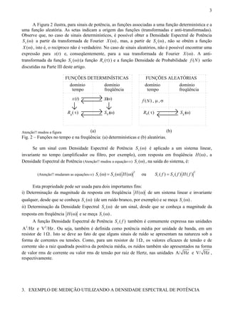 3 
A Figura 2 ilustra, para sinais de potência, as funções associadas a uma função determinística e a 
uma função aleatória. As setas indicam a origem das funções (transformadas e anti-transformadas). 
Observe que, no caso de sinais determinísticos, é possível obter a Densidade Espectral de Potência 
Sx (ω) a partir da transformada de Fourier X (ω) , mas, a partir de ( ) x S ω , não se obtém a função 
X (ω) , isto é, o recíproco não é verdadeiro. No caso de sinais aleatórios, não é possível encontrar uma 
expressão para x(t) e, conseqüentemente, para a sua transformada de Fourier X (ω) . A anti-transformada 
da função ( ) x S ω (a função ( ) x R τ ) e a função Densidade de Probabilidade f (N) serão 
discutidas na Parte III deste artigo. 
Atenção!! mudou a figura 
FUNÇÕES DETERMINÍSTICAS FUNÇÕES ALEATÓRIAS 
domínio 
tempo 
x t 
R ( τ) 
ω ( ) 
S ω ( ) 
R ( τ) S (ω ) 
(a) (b) 
( ) 
domínio 
freqüência 
domínio 
tempo 
domínio 
freqüência 
X f (N) , μ , σ 
x x x x 
Fig. 2 – Funções no tempo e na freqüência: (a) determinísticas e (b) aleatórias. 
Se um sinal com Densidade Espectral de Potência ( ) x S ω é aplicado a um sistema linear, 
invariante no tempo (amplificador ou filtro, por exemplo), com resposta em freqüência H(ω) , a 
Densidade Espectral de Potência (Atenção!! mudou a equação⇒) ( ) r S ω , na saída do sistema, é: 
(Atenção!! mudaram as equações⇒) 2 ( ) ( ) ( ) r x S ω = S ω H ω ou 2 ( ) ( ) ( ) r x S f = S f H f 
Esta propriedade pode ser usada para dois importantes fins: 
i) Determinação da magnitude da resposta em freqüência H(ω) de um sistema linear e invariante 
qualquer, desde que se conheça ( ) x S ω (de um ruído branco, por exemplo) e se meça ( ) r S ω . 
ii) Determinação da Densidade Espectral ( ) x S ω de um sinal, desde que se conheça a magnitude da 
resposta em freqüência H(ω) e se meça ( ) r S ω . 
A função Densidade Espectral de Potência ( ) x S f também é comumente expressa nas unidades 
A2/Hz e V2/Hz . Ou seja, também é definida como potência média por unidade de banda, em um 
resistor de 1 Ω . Isto se deve ao fato de que alguns sinais de ruído se apresentam na natureza sob a 
forma de correntes ou tensões. Como, para um resistor de 1 Ω , os valores eficazes de tensão e de 
corrente são a raiz quadrada positiva da potência média, os ruídos também são apresentados na forma 
de valor rms de corrente ou valor rms de tensão por raiz de Hertz, nas unidades A/ Hz e V/ Hz , 
respectivamente. 
3. EXEMPLO DE MEDIÇÃO UTILIZANDO A DENSIDADE ESPECTRAL DE POTÊNCIA 
 